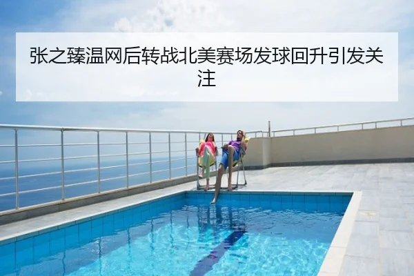 张之臻温网后转战北美赛场发球回升引发关注