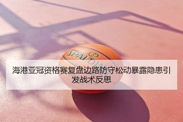 海港亚冠资格赛复盘边路防守松动暴露隐患引发战术反思