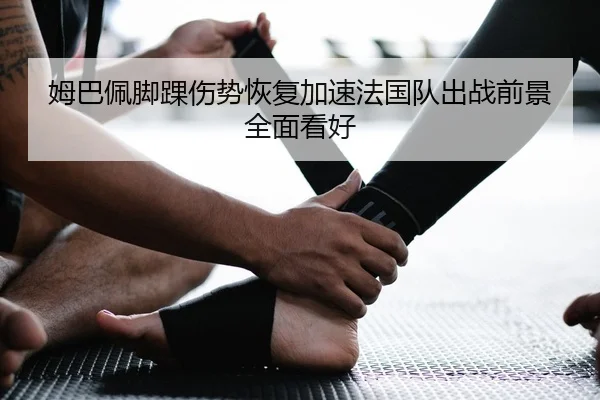 姆巴佩脚踝伤势恢复加速法国队出战前景全面看好