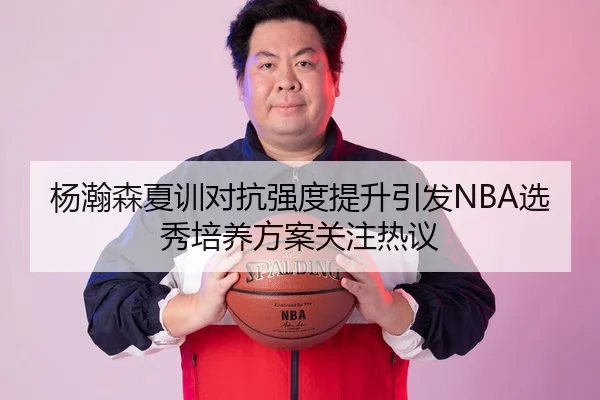 杨瀚森夏训对抗强度提升引发NBA选秀培养方案关注热议